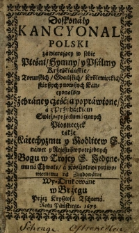 Doskonały Kancyonal polski zawierający w sobie Pieśni, Hymny y Psalmy Krześciańskie z Toruńskich, Gdańskich, Kr&oacute;lewieckich starszych y nowszych Kancyonał&oacute;w zebrane y częscią poprawione, a z Przydatkie swieżo prztłumaczonych Piosneczek także Katechyzmu y Modlitew S. nawet y Rejestr&oacute;w potrzebnych Bogu w Trojcy S. Jedynemu na Chwałę a Kościołowi prawowiernemu na Zbudowanie