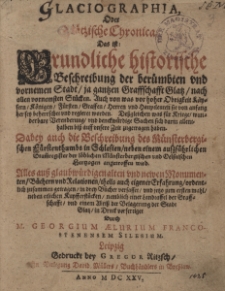 Glaciographia, oder Gl&auml;tzische Chronica, das ist Gr&uuml;ndliche historische Beschreibung der ber&uuml;mbten und vornemen Stadt, ja gantzen Graffschaft Glatz, nach allen vornemsten St&uuml;cken: Auch von was vor hoher Obrigkeit K&auml;ysern, Konigen, F&uuml;rsten, Graffen... ; Dabey auch die Beschreibung des M&uuml;nsterbergischen F&uuml;rstenthumbs in Schlesien... / Alles [...] ordentlich zusammen getragen in drey B&uuml;cher verfasset und jetzo zum ersten mahl/ neben etlichen Kupfferst&uuml;cken [...] in Druck verfertiget Durch M. Georgium Aelurium Franco-Stenensem Silesium