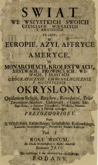 Swiat We Wszystkich Swoich Częsciach Większych Y Mnieyszych : To Iest W Europie, Azyi, Affryce y Ameryce, W Monarchiach, Krolestwach, Xięstwach, Prowincyach, Wyspach, y Miastach. Geograficznie, Chronologicznie y Historycznie Okryslony Opisaniem Religii, Rządow, Rewolucyi, Praw [...] Przyozdobiony. T. 1