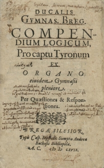 Ducalis Gymnas. [ium] Breg. [encis] Compendium Logicum Pro captu Tyronum Ex Organo eiusdem Gymnasii pleniore. Per Quaestiones & Responsiones