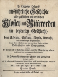 Ausf&uuml;hrliche Geschichte aller geistlichen und weltlichen Kloster- und Ritterorden f&uuml;r beyderley Geschlecht, in welcher deren Ursprung, Stiftung, Regeln, Anwachs, und merkw&uuml;rdigste Begebenheiten, die aus ihnen entstandenen oder auch nach ihren Mustern gebildeten Br&uuml;derschaften und Congregationen, imgleichen der Verfall und die Aufhebung einiger, nebst der Vergr&ouml;&szlig;erung anderer, durch die mit ihnen vorgenommenen Verbesserungen, wie auch die Lebensbeschreibungen der Stifter und Verbesserer hinl&auml;nglich vorgestellt, und die besondern Kleidungen eines jeden Ordens nebst den Ordenszeichen der Ritter in vielen Kupfern nach dem Leben abgebildet werden, B.4