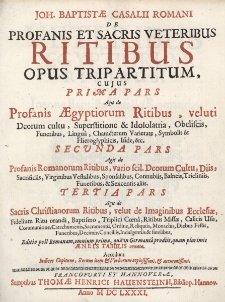 Joh. Baptistae Casalii Romani de Profanis Et Sacris Veteribus Ritibus Opus Tripartitum: Cujus Prima Pars Agit de Profanis Aegyptiorum Ritibus, veluti Deorum cultu, Superstitione & Idololatria, Obeliscis, Funeribus, Lingua, Characterum Varietate, Symbolis & Hieroglyphicis, Iside ; Secunda Pars Agit de Profanis Romanorum Ritibus, vario scil. Deorum Cultu, Diis, Sacrificiis, Virginibus Vestalibus, Sponsalibus, Connubiis, Balneis, Tricliniis, Funeribus & Sexcentis aliis ; Tertia Pars Agit de Sacris Christianorum Ritibus velut de Imaginibus Ecclesiae [...] ; Editio post Romanam, omnium prima, quae in Germania prodiit, quam plurimis Aeneis Tabulis ornata ; Accedunt Indices Capitum, Rerum item & Verborum copiosissimi & accuratissimi