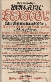 Grosses vollst&auml;ndiges Universal Lexicon Aller Wissenschafften und K&uuml;nste, Welche bi&szlig;hero durch menschlichen Verstand und Witz erfunden und verbessert worden : Darinnen so wohl die Geographisch-Politische Beschreibung des Erd-Creyses, nach allen Monarchien ... Als auch eine ausf&uuml;hrliche Historisch-Genealogische Nachricht von den Durchlauchten und ber&uuml;hmtesten Geschlechtern in der Welt: Den Leben und Thaten der Kayser, K&ouml;nige, Churf&uuml;rsten und F&uuml;rsten, grosser helden, Staats-Minister, Kriegs-Obersten zu Wasser ... Ingleichen von allen Staats- Kriegs- Rechts- Policey- und Hau&szlig;haltungs-Gesch&auml;fften des Adelichen und b&uuml;rgerlichen Standes ... Wie nicht weniger die v&ouml;llige Vorstellung aller in den Kirchen-Geschichten ber&uuml;hmten Alt-V&auml;ter, Propheten, Apostel, P&auml;bste, Cardin&auml;le, Bisch&ouml;ffe, Pr&auml;laten und Gottesgelehrten ... Endlich auch ein vollkommener Inbegriff der allergelehrtesten M&auml;nner, ber&uuml;hmter Universit&auml;ten, Academien, Societ&auml;ten. Bd.3 B&ndash;Bi