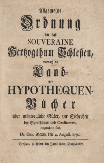 Allgemeine Ordnung vor das souveraine Hertzogthum Schlesien, wornach die Land- und Hypothequen-Bucher uber unbewegliche Guter, zur Sicherheit der Eigenthumer und Creditorum, einzurichten sind. De Dato Berlin, den 4. August. 1750
