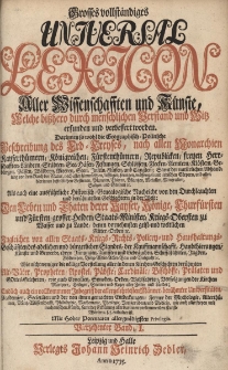 Grosses vollst&auml;ndiges Universal Lexicon Aller Wissenschafften und K&uuml;nste, Welche bi&szlig;hero durch menschlichen Verstand und Witz erfunden und verbessert worden : Darinnen so wohl die Geographisch-Politische Beschreibung des Erd-Creyses, nach allen Monarchien [...] Als auch eine ausf&uuml;hrliche Historisch-Genealogische Nachricht von den Durchlauchten und ber&uuml;hmtesten Geschlechtern in der Welt: Den Leben und Thaten der Kayser, K&ouml;nige, Churf&uuml;rsten und F&uuml;rsten, grosser helden, Staats-Minister, Kriegs-Obersten zu Wasser [...] Ingleichen von allen Staats- Kriegs- Rechts- Policey- und Hau&szlig;haltungs-Gesch&auml;fften des Adelichen und b&uuml;rgerlichen Standes [...] Wie nicht weniger die v&ouml;llige Vorstellung aller in den Kirchen-Geschichten ber&uuml;hmten Alt-V&auml;ter, Propheten, Apostel, P&auml;bste, Cardin&auml;le, Bisch&ouml;ffe, Pr&auml;laten und Gottesgelehrten [...] Endlich auch ein vollkommener Inbegriff der allergelehrtesten M&auml;nner, ber&uuml;hmter Universit&auml;ten, Academien, Societ&auml;ten. Bd.14 I