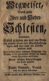 Wegweiser, durch gantz Ober-und Nieder-Schlesien, darinnen, erstlich zu finden, wie weit von Bresslau jedwede Stadt oder Marcktflecken gelegen, auch was man vor D&ouml;rffer passiren muss. Zum andern einen richtigen Wegweiser von Bresslau in die vornehmsten St&auml;dte der benachbarten Provintzien und Lander. Samt etlichen Unmerckungen ans Licht gesteller