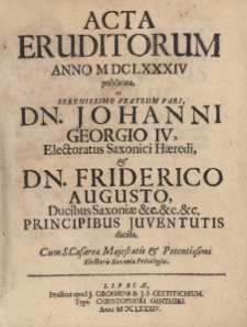 Acta Eruditorum Anno M DC LXXXIV publicata, ac Serenissimo Fratrum Pari Dn. Johanni Georgio IV, Electoratus Saxonici Haeredi & Dn. Friderico Augusto, Ducibus Saxoniae &c.&c.&c. Principibus Juventutis dicata
